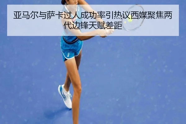 亚马尔与萨卡过人成功率引热议西媒聚焦两代边锋天赋差距