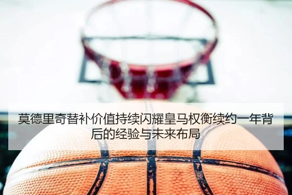 莫德里奇替补价值持续闪耀皇马权衡续约一年背后的经验与未来布局