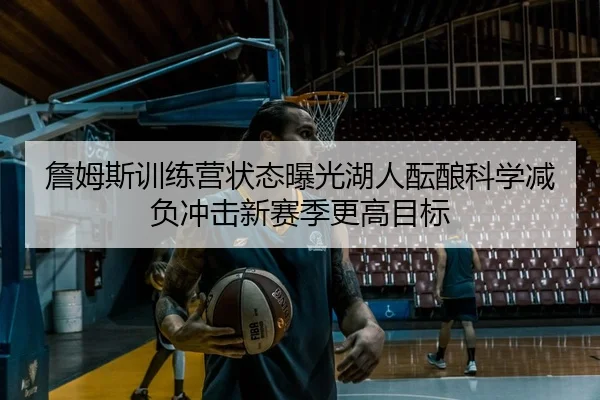詹姆斯训练营状态曝光湖人酝酿科学减负冲击新赛季更高目标